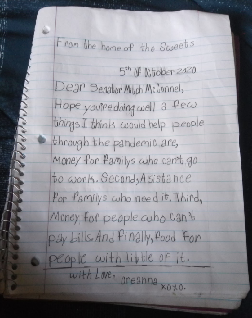 Letter by Oreanna (10 years): From the home of the Sweets, 5th of October 2020, Dear Senator Mitch McConnel, Hope you're doing well a few things I think would help people through the pandemic are, money for familys who can't go to work. Second, Asistance for familys who need it. Third, Money for people who can't pay bills. And finally, food for people with little of it. with Love, Oreanna xoxo.