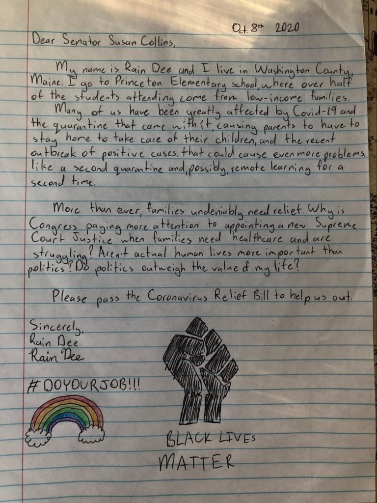 Letter by Rain (13 years) says: "Dear Senator Susan Collins, My name is Rain Dee and I live in Washington County, Maine. I go to Princeton Elementary school where over half of the students attending come from low-income families. Many of us have been greatly affected by Covid-19 and the quarantine that came with it, causing parents to have to stay home to take care of their children and the recent outbreak of positive cases that could cause even more problems like a second quarantine and, possibly, remote learning for a second time. More than ever, families undeniably need relief. Why is Congress paying more attention to appointing a new supreme court justice when families need healthcare and are struggling? Aren't actual human lives more important than politics? Do politics outweigh the value of my life? Please pass the Coronavirus relief bill to help us out. Sincerely, Rain Dee." #DoYourJob Black Lives Matter